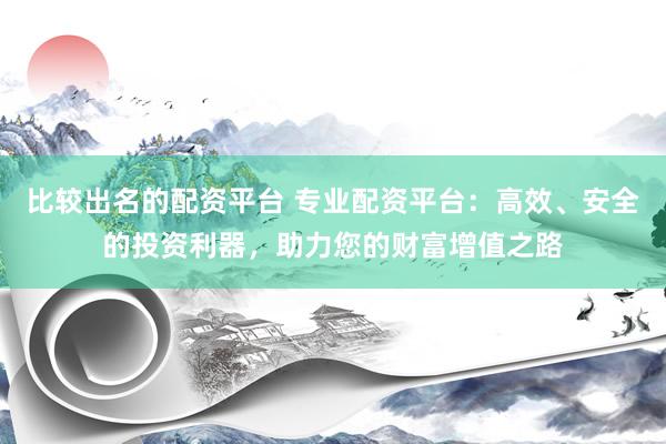 比较出名的配资平台 专业配资平台：高效、安全的投资利器，助力您的财富增值之路