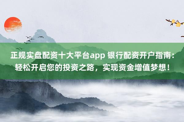 正规实盘配资十大平台app 银行配资开户指南：轻松开启您的投资之路，实现资金增值梦想！