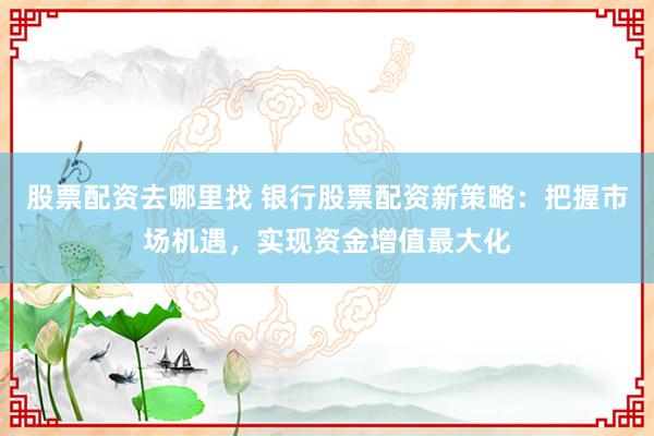 股票配资去哪里找 银行股票配资新策略：把握市场机遇，实现资金增值最大化