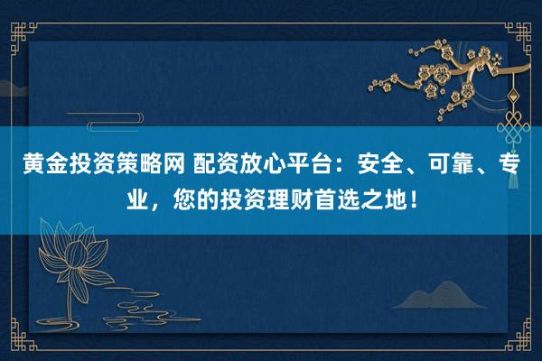 黄金投资策略网 配资放心平台：安全、可靠、专业，您的投资理财首选之地！