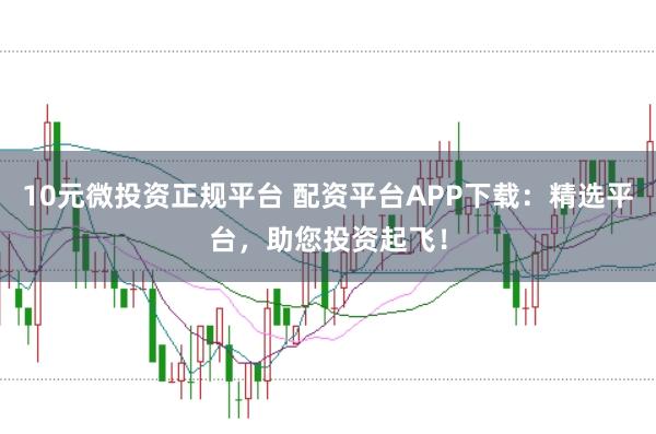 10元微投资正规平台 配资平台APP下载：精选平台，助您投资起飞！