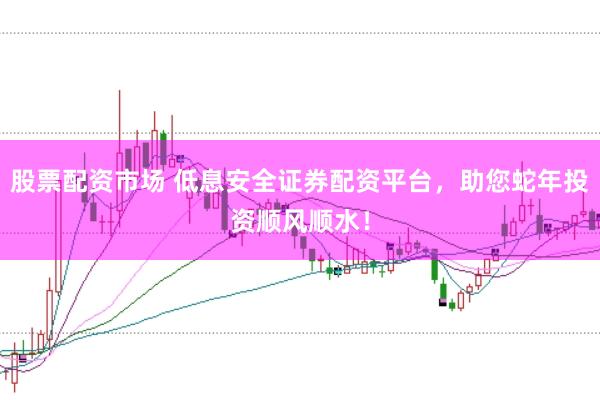 股票配资市场 低息安全证券配资平台，助您蛇年投资顺风顺水！