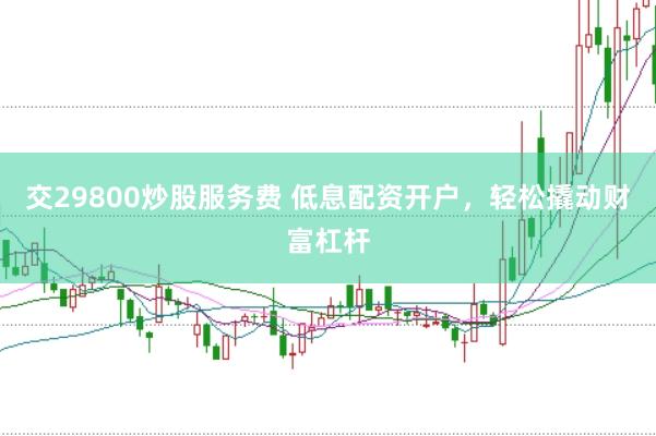 交29800炒股服务费 低息配资开户，轻松撬动财富杠杆