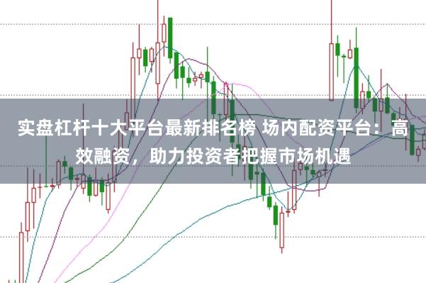 实盘杠杆十大平台最新排名榜 场内配资平台：高效融资，助力投资者把握市场机遇