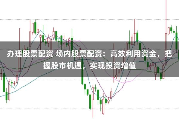 办理股票配资 场内股票配资：高效利用资金，把握股市机遇，实现投资增值