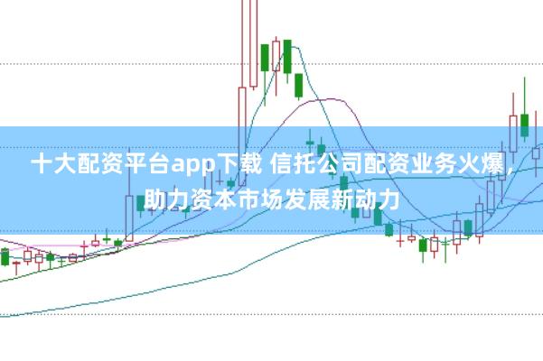 十大配资平台app下载 信托公司配资业务火爆，助力资本市场发展新动力
