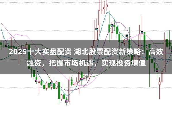 2025十大实盘配资 湖北股票配资新策略：高效融资，把握市场机遇，实现投资增值