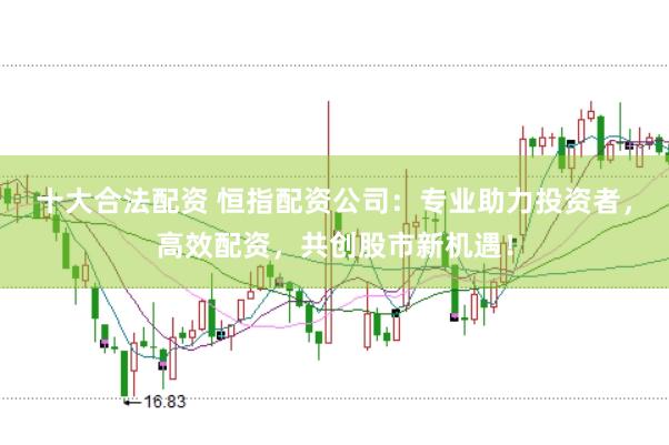 十大合法配资 恒指配资公司：专业助力投资者，高效配资，共创股市新机遇！