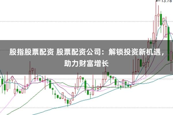 股指股票配资 股票配资公司：解锁投资新机遇，助力财富增长