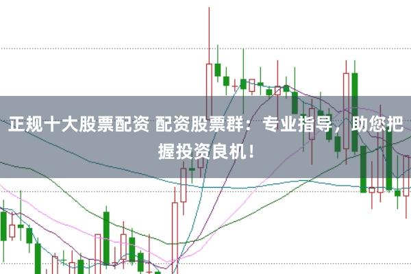 正规十大股票配资 配资股票群：专业指导，助您把握投资良机！