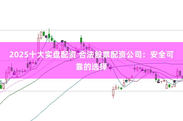 2025十大实盘配资 合法股票配资公司：安全可靠的选择