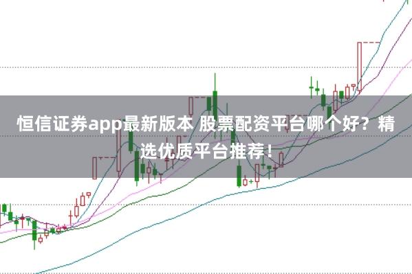 恒信证券app最新版本 股票配资平台哪个好？精选优质平台推荐！