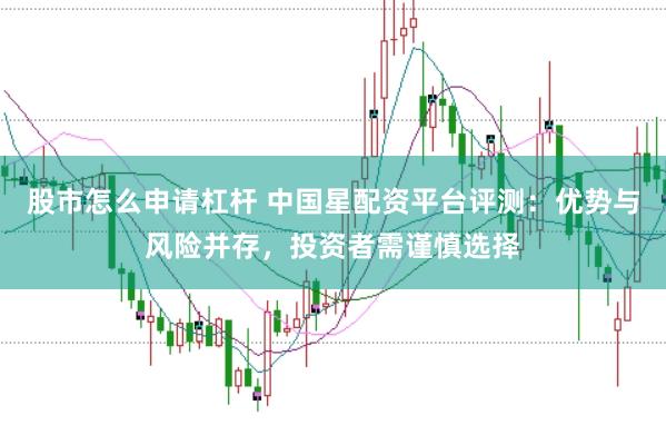 股市怎么申请杠杆 中国星配资平台评测：优势与风险并存，投资者需谨慎选择