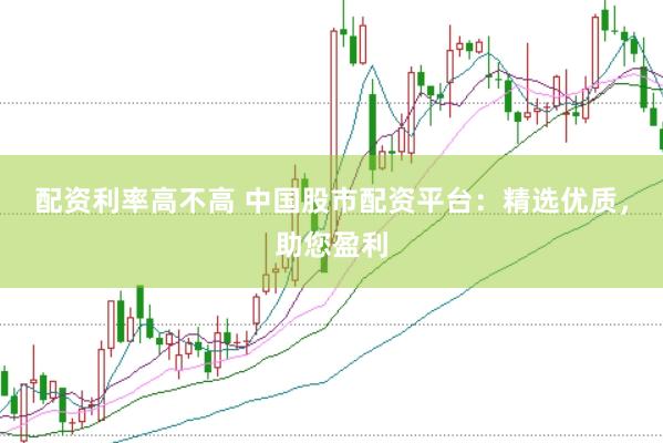 配资利率高不高 中国股市配资平台：精选优质，助您盈利