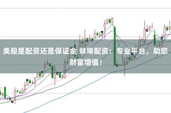 美股是配资还是保证金 蚌埠配资：专业平台，助您财富增值！