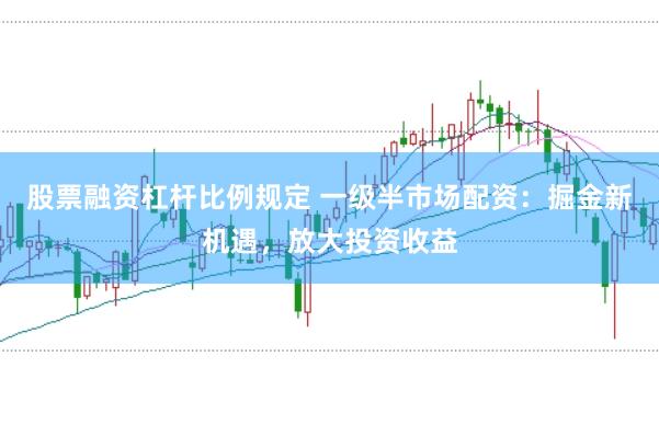 股票融资杠杆比例规定 一级半市场配资：掘金新机遇，放大投资收益