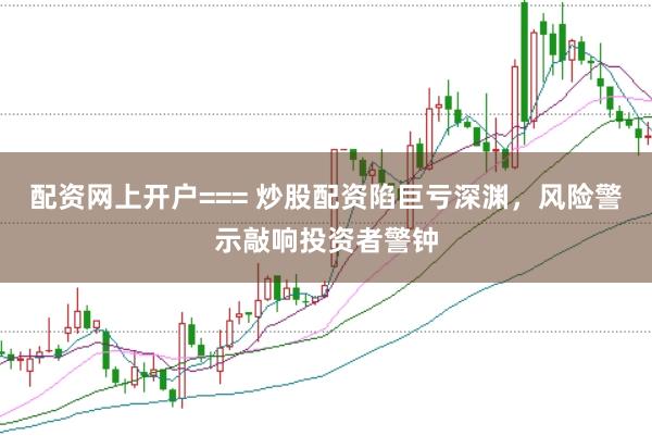 配资网上开户=== 炒股配资陷巨亏深渊,风险警示敲响投资者警钟