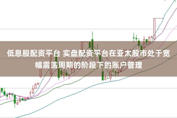 低息股配资平台 实盘配资平台在亚太股市处于宽幅震荡周期的阶段下的账户管理
