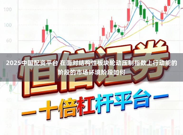 2025中国配资平台 在面对结构性板块轮动压制指数上行动能的阶段的市场环境阶段如何