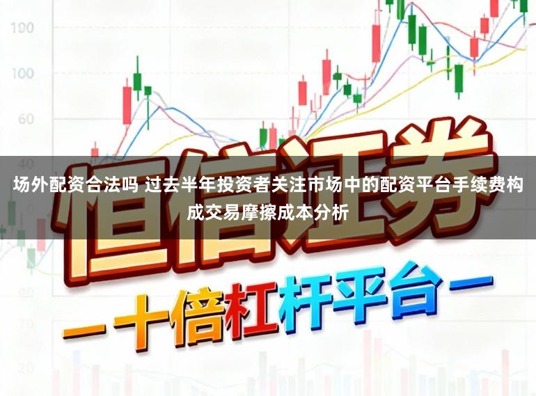 场外配资合法吗 过去半年投资者关注市场中的配资平台手续费构成交易摩擦成本分析