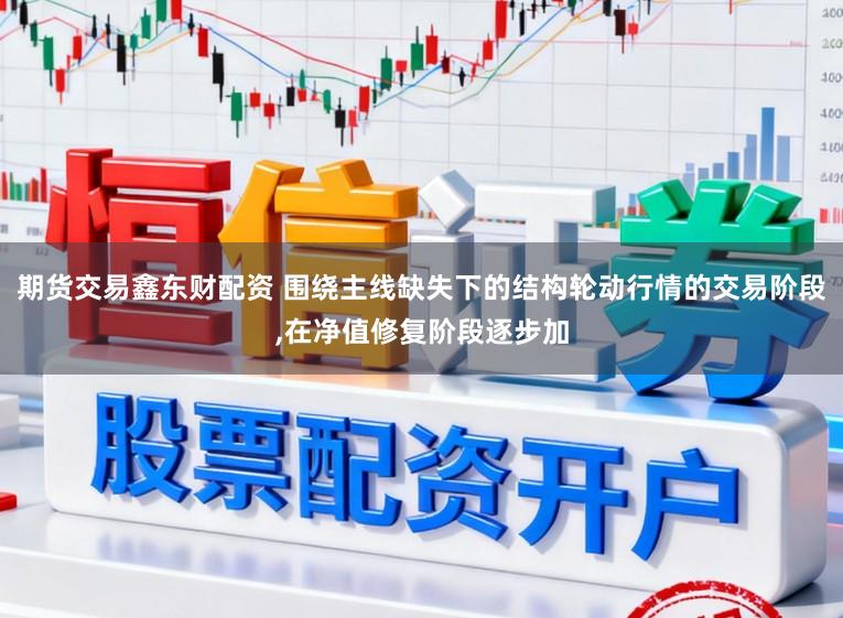 期货交易鑫东财配资 围绕主线缺失下的结构轮动行情的交易阶段，在净值修复阶段逐步加