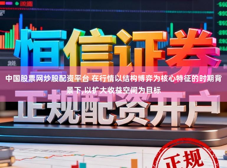 中国股票网炒股配资平台 在行情以结构博弈为核心特征的时期背景下，以扩大收益空间为目标