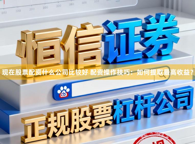 现在股票配资什么公司比较好 配资操作技巧：如何提取最高收益？