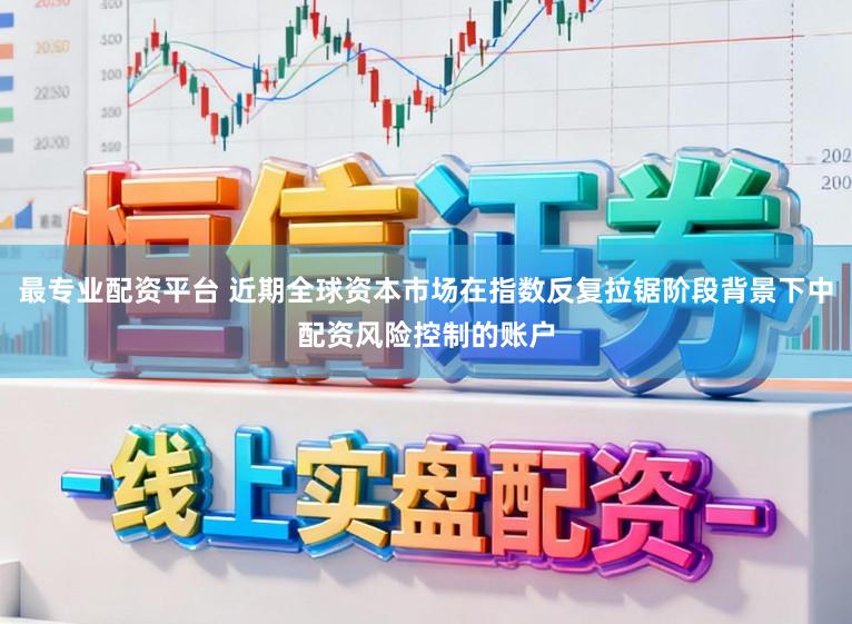 最专业配资平台 近期全球资本市场在指数反复拉锯阶段背景下中配资风险控制的账户