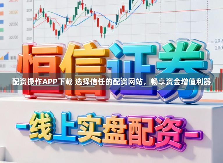 配资操作APP下载 选择信任的配资网站，畅享资金增值利器