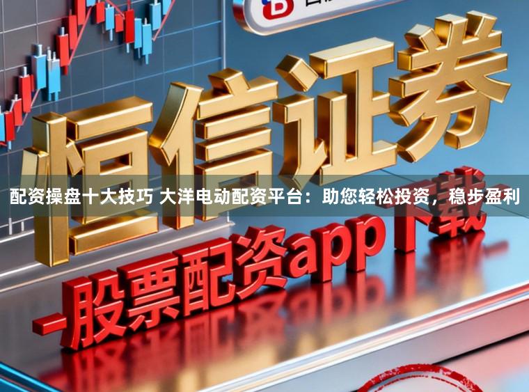 配资操盘十大技巧 大洋电动配资平台：助您轻松投资，稳步盈利