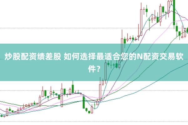 炒股配资绩差股 如何选择最适合您的N配资交易软件？