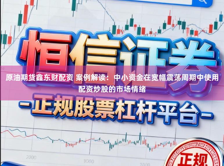 原油期货鑫东财配资 案例解读：中小资金在宽幅震荡周期中使用配资炒股的市场情绪